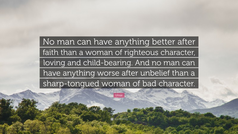 Umar Quote: “No man can have anything better after faith than a woman of righteous character, loving and child-bearing. And no man can have anything worse after unbelief than a sharp-tongued woman of bad character.”