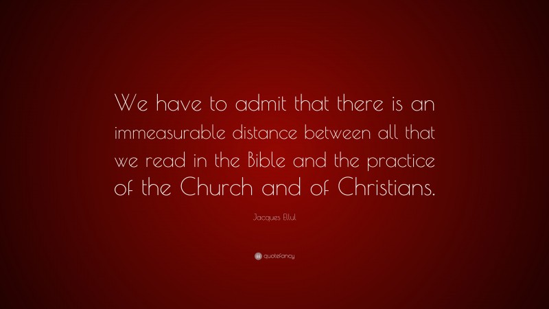 Jacques Ellul Quote: “We have to admit that there is an immeasurable distance between all that we read in the Bible and the practice of the Church and of Christians.”