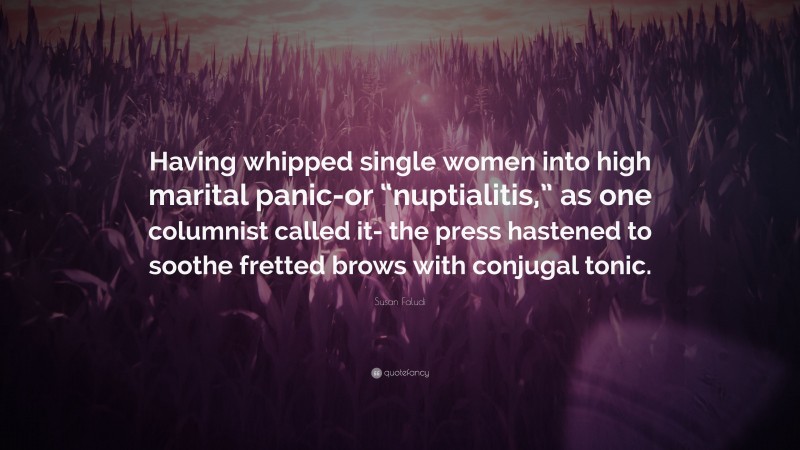 Susan Faludi Quote: “Having whipped single women into high marital panic-or “nuptialitis,” as one columnist called it- the press hastened to soothe fretted brows with conjugal tonic.”