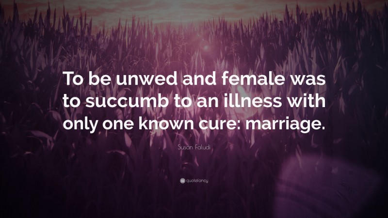 Susan Faludi Quote: “To be unwed and female was to succumb to an illness with only one known cure: marriage.”