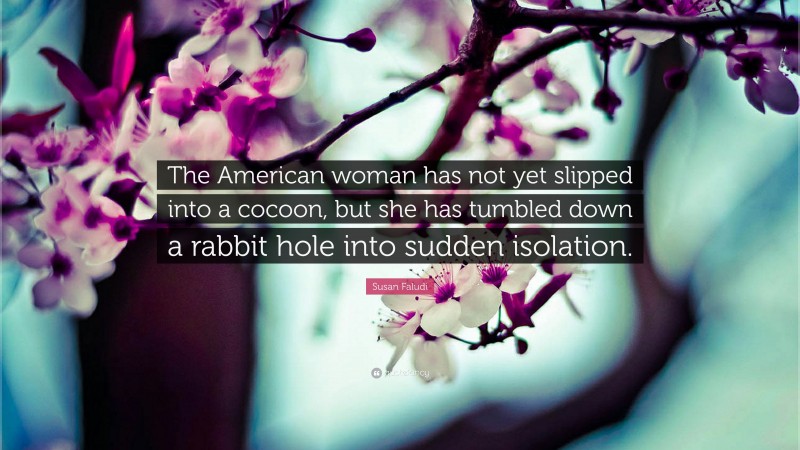 Susan Faludi Quote: “The American woman has not yet slipped into a cocoon, but she has tumbled down a rabbit hole into sudden isolation.”