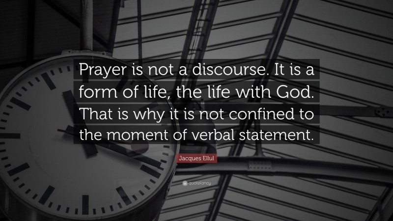 Jacques Ellul Quote: “Prayer is not a discourse. It is a form of life, the life with God. That is why it is not confined to the moment of verbal statement.”