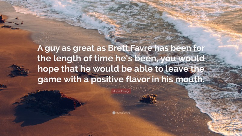 John Elway Quote: “A guy as great as Brett Favre has been for the length of time he’s been, you would hope that he would be able to leave the game with a positive flavor in his mouth.”