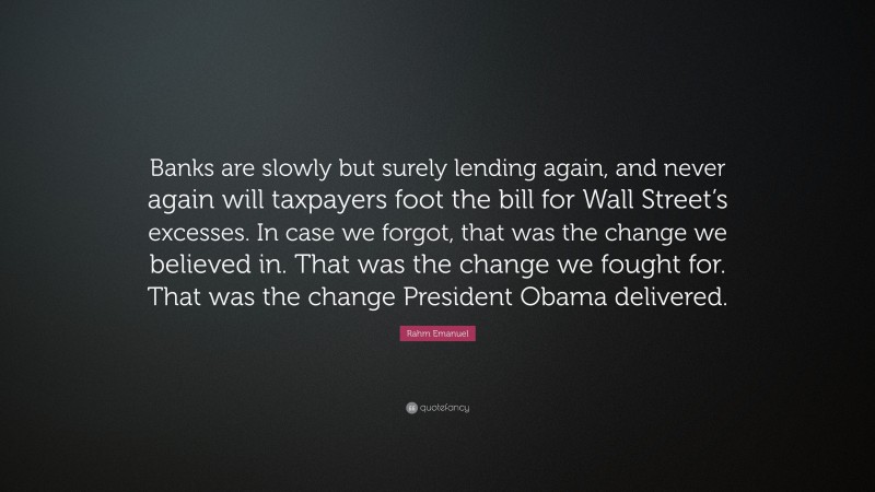 Rahm Emanuel Quote: “Banks are slowly but surely lending again, and never again will taxpayers foot the bill for Wall Street’s excesses. In case we forgot, that was the change we believed in. That was the change we fought for. That was the change President Obama delivered.”