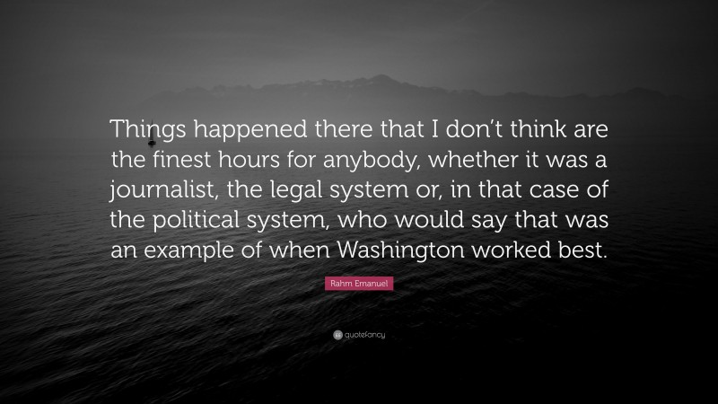 Rahm Emanuel Quote: “Things happened there that I don’t think are the finest hours for anybody, whether it was a journalist, the legal system or, in that case of the political system, who would say that was an example of when Washington worked best.”