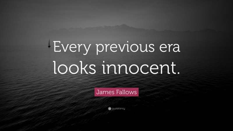 James Fallows Quote: “Every previous era looks innocent.”