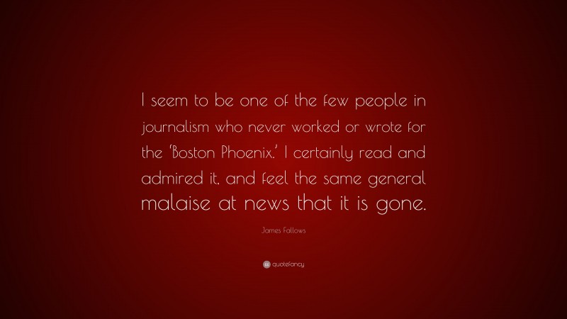 James Fallows Quote: “I seem to be one of the few people in journalism who never worked or wrote for the ‘Boston Phoenix.’ I certainly read and admired it, and feel the same general malaise at news that it is gone.”