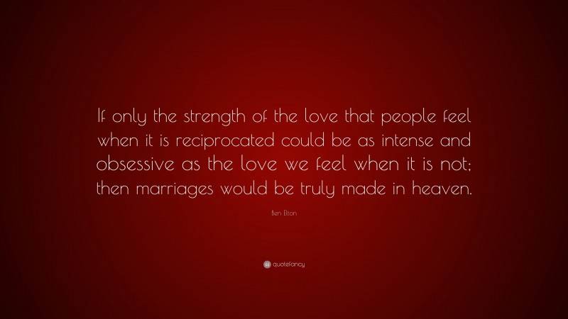 Ben Elton Quote: “If only the strength of the love that people feel when it is reciprocated could be as intense and obsessive as the love we feel when it is not; then marriages would be truly made in heaven.”