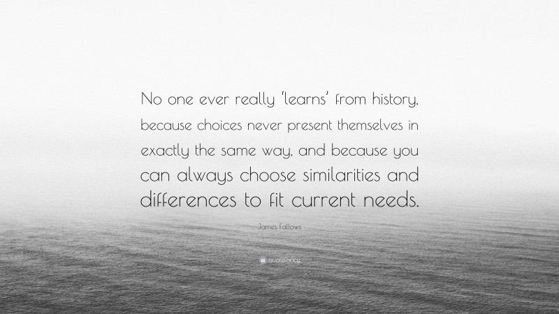 James Fallows Quote: “No one ever really ‘learns’ from history, because choices never present themselves in exactly the same way, and because you can always choose similarities and differences to fit current needs.”