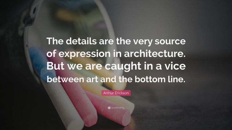 Arthur Erickson Quote: “The details are the very source of expression in architecture. But we are caught in a vice between art and the bottom line.”