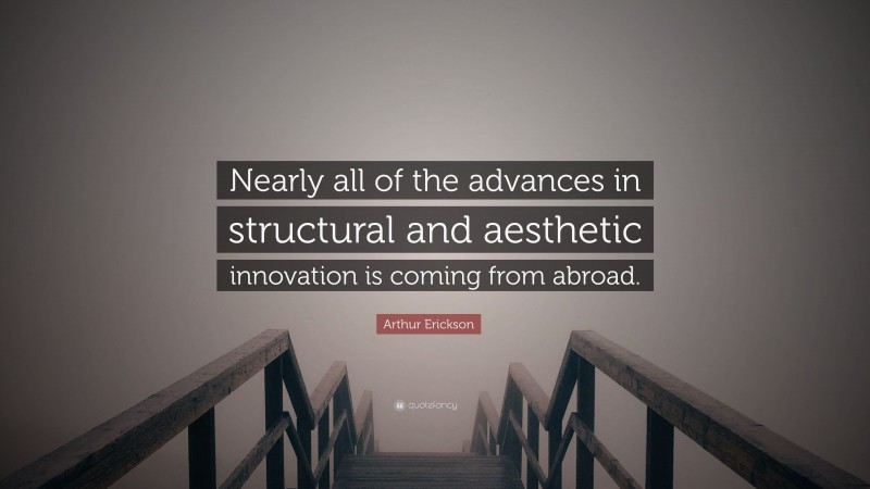 Arthur Erickson Quote: “Nearly all of the advances in structural and aesthetic innovation is coming from abroad.”