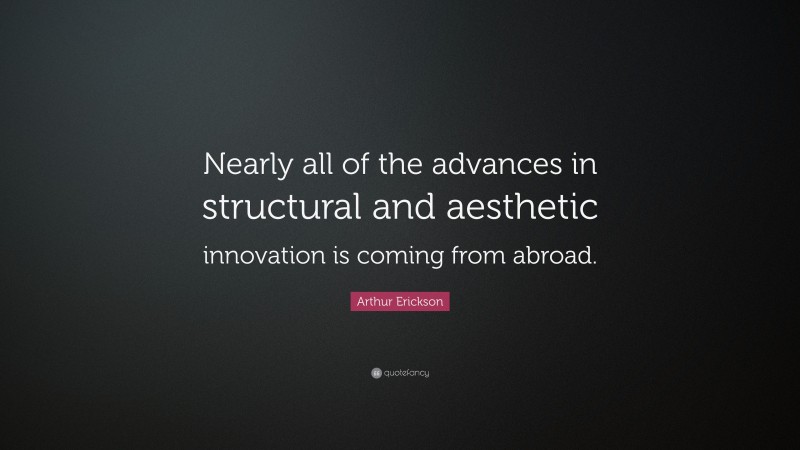 Arthur Erickson Quote: “Nearly all of the advances in structural and aesthetic innovation is coming from abroad.”