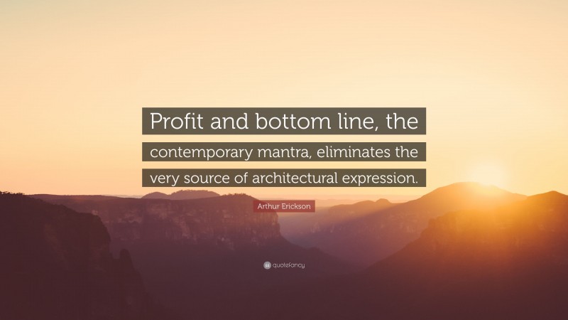 Arthur Erickson Quote: “Profit and bottom line, the contemporary mantra, eliminates the very source of architectural expression.”