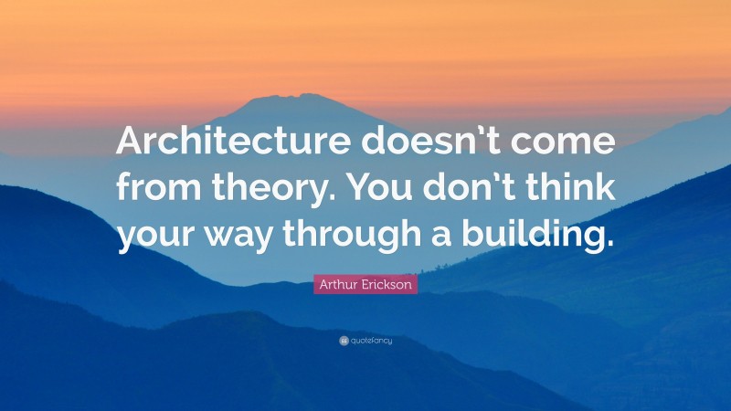 Arthur Erickson Quote: “Architecture doesn’t come from theory. You don’t think your way through a building.”