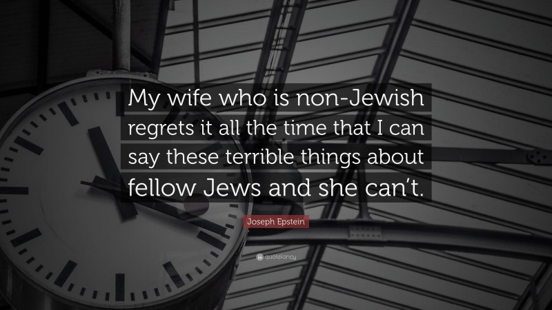 Joseph Epstein Quote: “My wife who is non-Jewish regrets it all the time that I can say these terrible things about fellow Jews and she can’t.”