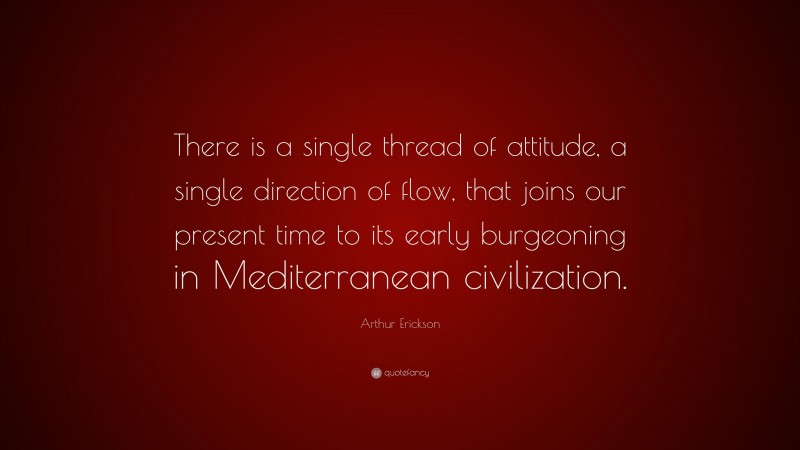 Arthur Erickson Quote: “There is a single thread of attitude, a single direction of flow, that joins our present time to its early burgeoning in Mediterranean civilization.”