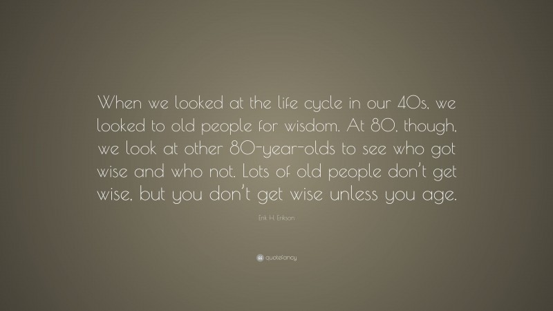Erik H. Erikson Quote: “When we looked at the life cycle in our 40s, we looked to old people for wisdom. At 80, though, we look at other 80-year-olds to see who got wise and who not. Lots of old people don’t get wise, but you don’t get wise unless you age.”