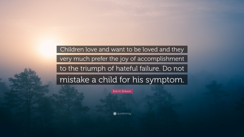 Erik H. Erikson Quote: “Children love and want to be loved and they very much prefer the joy of accomplishment to the triumph of hateful failure. Do not mistake a child for his symptom.”
