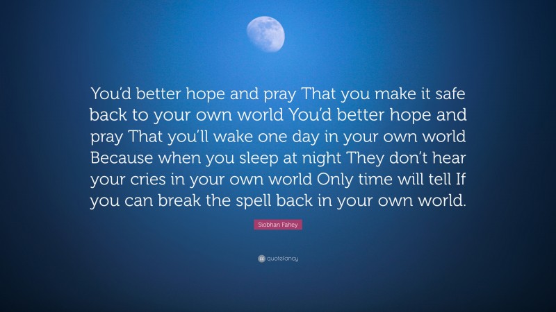 Siobhan Fahey Quote: “You’d better hope and pray That you make it safe back to your own world You’d better hope and pray That you’ll wake one day in your own world Because when you sleep at night They don’t hear your cries in your own world Only time will tell If you can break the spell back in your own world.”