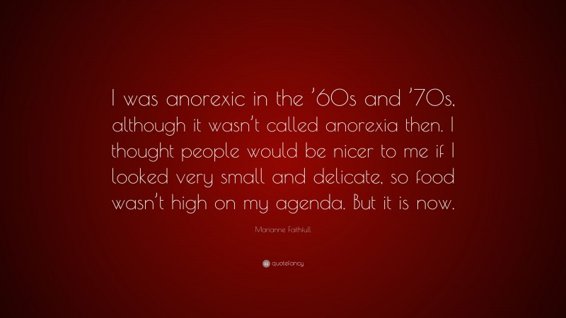 Marianne Faithfull Quote: “I was anorexic in the ’60s and ’70s, although it wasn’t called anorexia then. I thought people would be nicer to me if I looked very small and delicate, so food wasn’t high on my agenda. But it is now.”