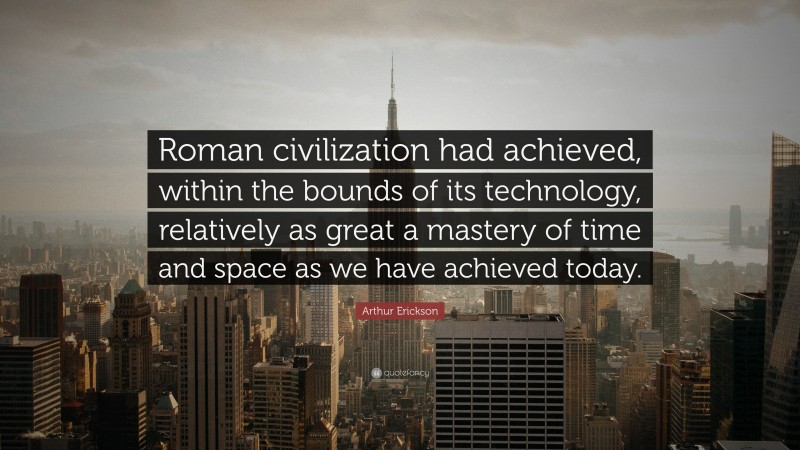 Arthur Erickson Quote: “Roman civilization had achieved, within the bounds of its technology, relatively as great a mastery of time and space as we have achieved today.”