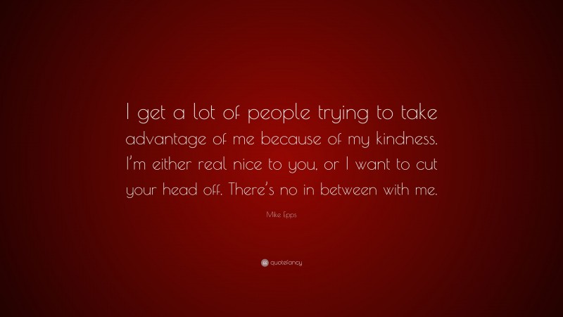 Mike Epps Quote: “I get a lot of people trying to take advantage of me because of my kindness. I’m either real nice to you, or I want to cut your head off. There’s no in between with me.”