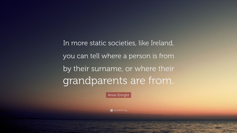 Anne Enright Quote: “In more static societies, like Ireland, you can tell where a person is from by their surname, or where their grandparents are from.”