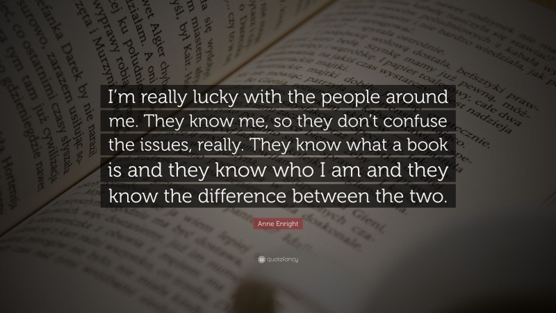 Anne Enright Quote: “I’m really lucky with the people around me. They know me, so they don’t confuse the issues, really. They know what a book is and they know who I am and they know the difference between the two.”
