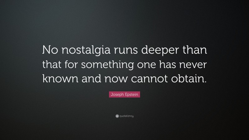 Joseph Epstein Quote: “No nostalgia runs deeper than that for something one has never known and now cannot obtain.”