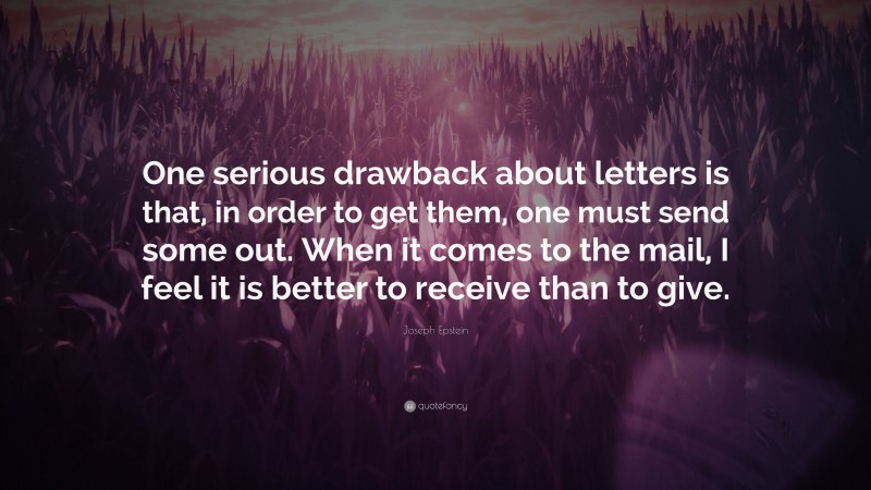 Joseph Epstein Quote: “One serious drawback about letters is that, in order to get them, one must send some out. When it comes to the mail, I feel it is better to receive than to give.”