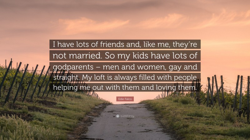 Edie Falco Quote: “I have lots of friends and, like me, they’re not married. So my kids have lots of godparents – men and women, gay and straight. My loft is always filled with people helping me out with them and loving them.”