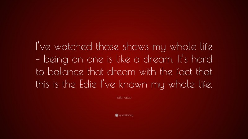 Edie Falco Quote: “I’ve watched those shows my whole life – being on one is like a dream. It’s hard to balance that dream with the fact that this is the Edie I’ve known my whole life.”