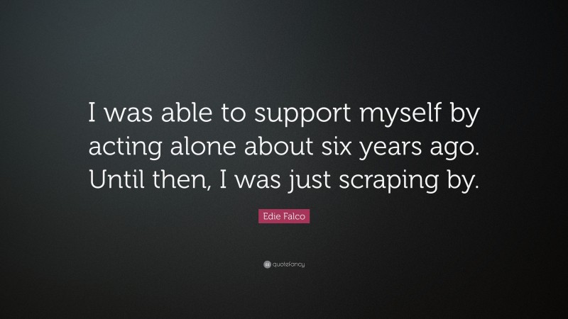 Edie Falco Quote: “I was able to support myself by acting alone about six years ago. Until then, I was just scraping by.”