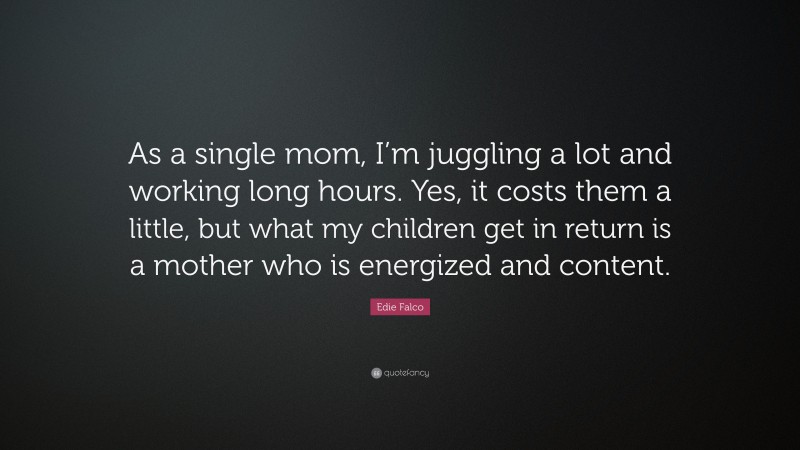 Edie Falco Quote: “As a single mom, I’m juggling a lot and working long hours. Yes, it costs them a little, but what my children get in return is a mother who is energized and content.”