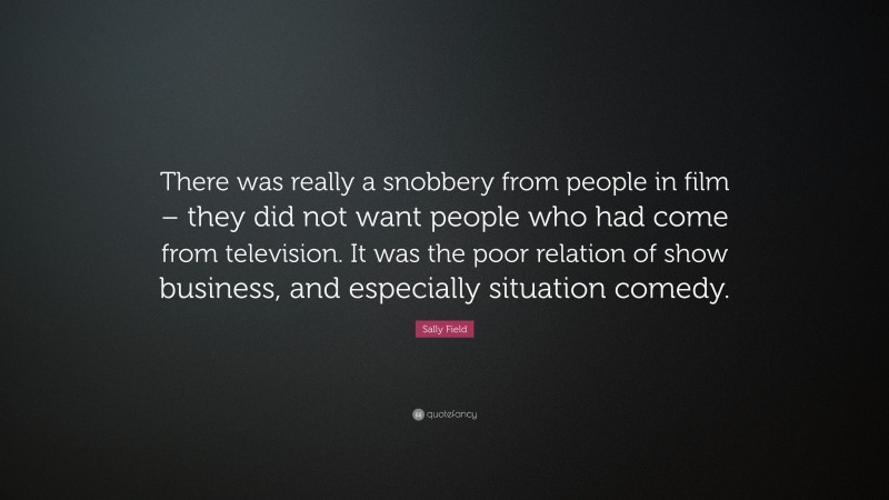 Sally Field Quote: “There was really a snobbery from people in film – they did not want people who had come from television. It was the poor relation of show business, and especially situation comedy.”