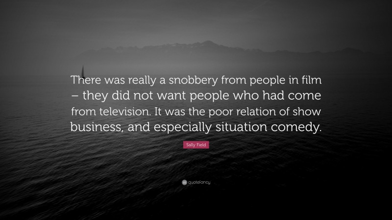 Sally Field Quote: “There was really a snobbery from people in film – they did not want people who had come from television. It was the poor relation of show business, and especially situation comedy.”