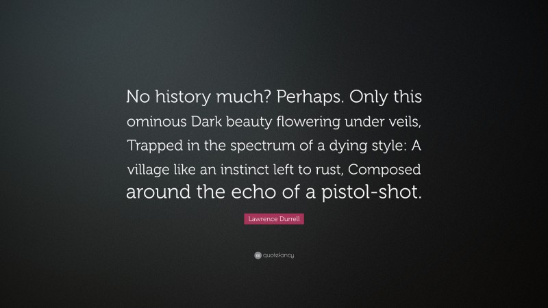 Lawrence Durrell Quote: “No history much? Perhaps. Only this ominous Dark beauty flowering under veils, Trapped in the spectrum of a dying style: A village like an instinct left to rust, Composed around the echo of a pistol-shot.”