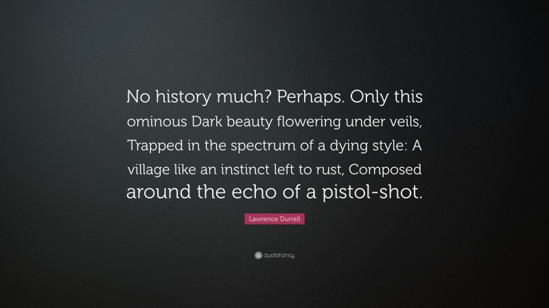 Lawrence Durrell Quote: “No history much? Perhaps. Only this ominous Dark beauty flowering under veils, Trapped in the spectrum of a dying style: A village like an instinct left to rust, Composed around the echo of a pistol-shot.”