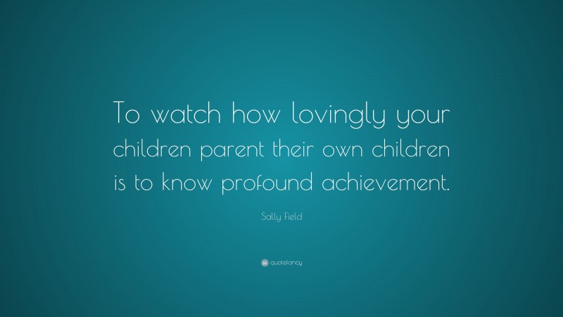 Sally Field Quote: “To watch how lovingly your children parent their own children is to know profound achievement.”