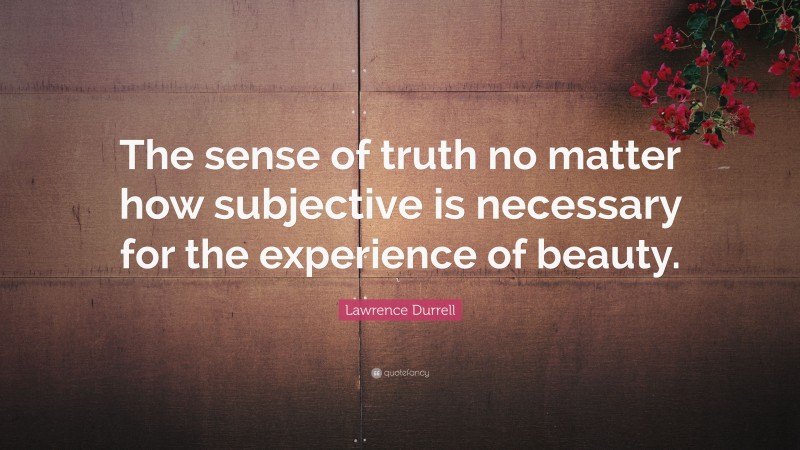 Lawrence Durrell Quote: “The sense of truth no matter how subjective is necessary for the experience of beauty.”