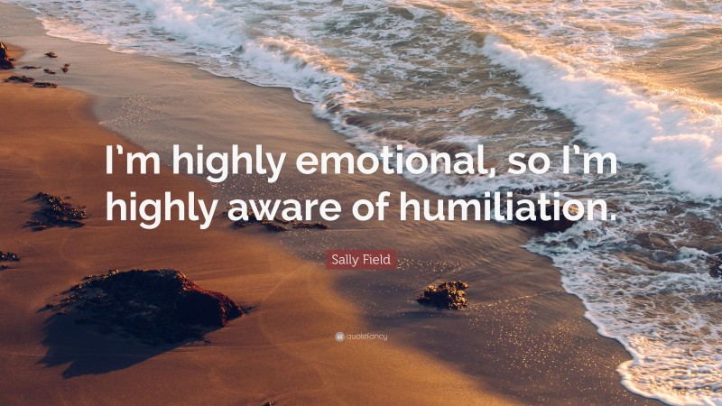 Sally Field Quote: “I’m highly emotional, so I’m highly aware of humiliation.”