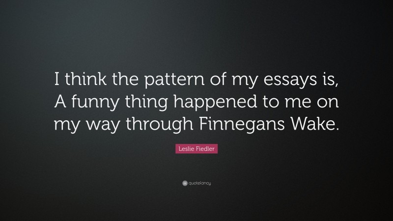 Leslie Fiedler Quote: “I think the pattern of my essays is, A funny thing happened to me on my way through Finnegans Wake.”