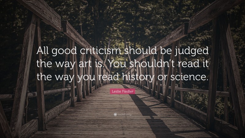 Leslie Fiedler Quote: “All good criticism should be judged the way art is. You shouldn’t read it the way you read history or science.”