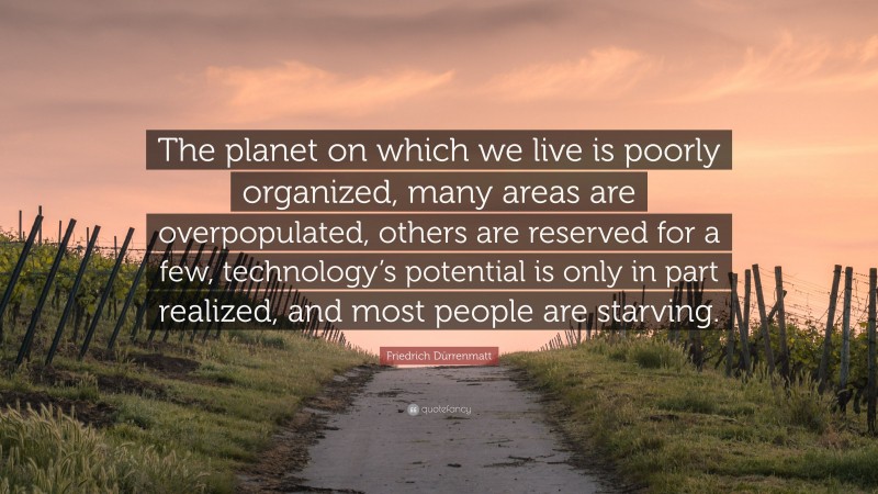 Friedrich Dürrenmatt Quote: “The planet on which we live is poorly organized, many areas are overpopulated, others are reserved for a few, technology’s potential is only in part realized, and most people are starving.”
