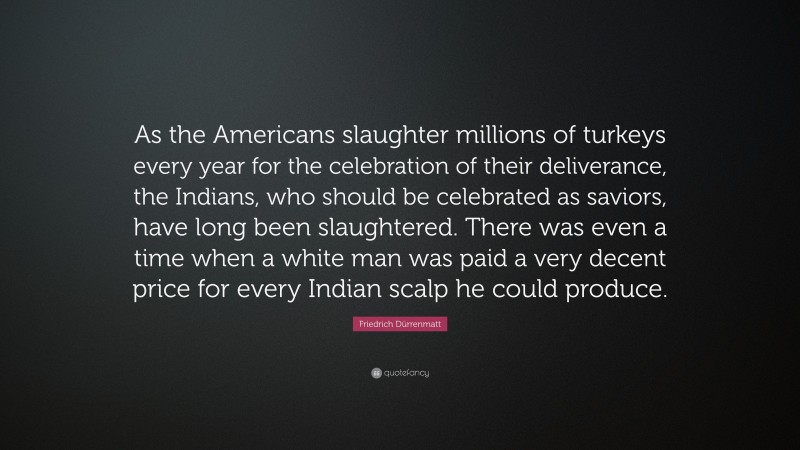 Friedrich Dürrenmatt Quote: “As the Americans slaughter millions of turkeys every year for the celebration of their deliverance, the Indians, who should be celebrated as saviors, have long been slaughtered. There was even a time when a white man was paid a very decent price for every Indian scalp he could produce.”