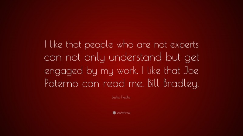 Leslie Fiedler Quote: “I like that people who are not experts can not only understand but get engaged by my work. I like that Joe Paterno can read me. Bill Bradley.”