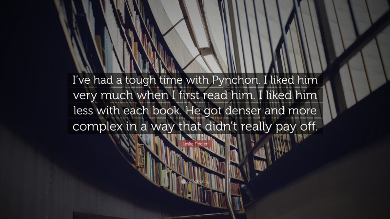 Leslie Fiedler Quote: “I’ve had a tough time with Pynchon. I liked him very much when I first read him. I liked him less with each book. He got denser and more complex in a way that didn’t really pay off.”