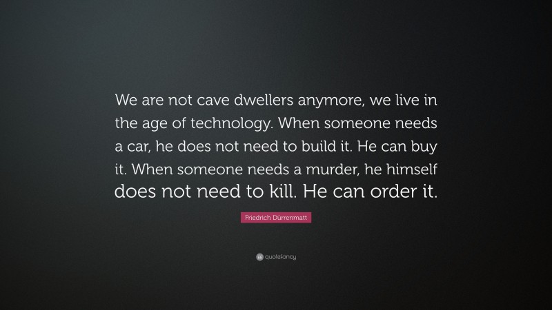 Friedrich Dürrenmatt Quote: “We are not cave dwellers anymore, we live in the age of technology. When someone needs a car, he does not need to build it. He can buy it. When someone needs a murder, he himself does not need to kill. He can order it.”