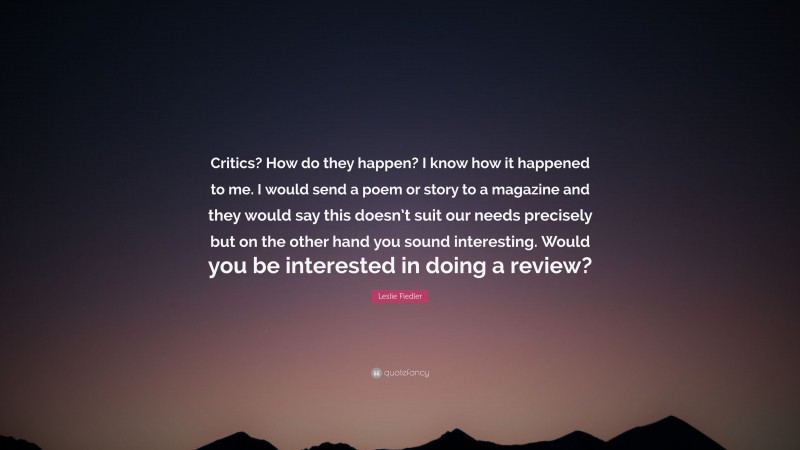 Leslie Fiedler Quote: “Critics? How do they happen? I know how it happened to me. I would send a poem or story to a magazine and they would say this doesn’t suit our needs precisely but on the other hand you sound interesting. Would you be interested in doing a review?”