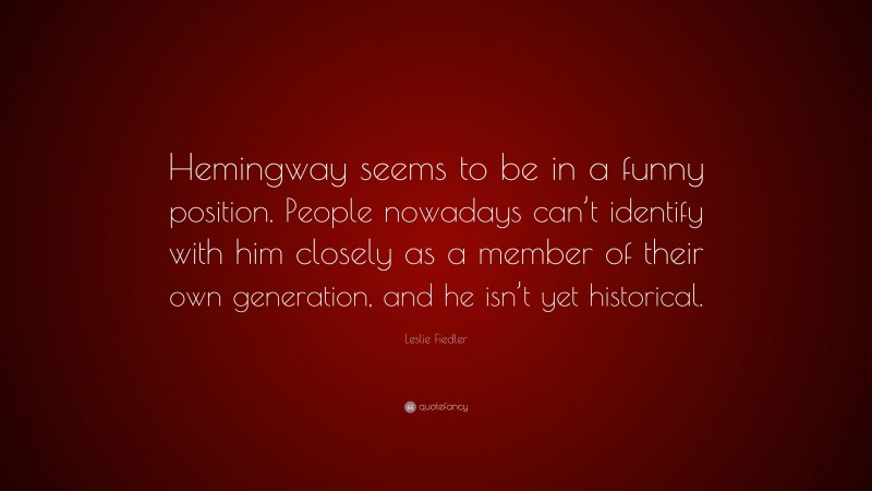 Leslie Fiedler Quote: “Hemingway seems to be in a funny position. People nowadays can’t identify with him closely as a member of their own generation, and he isn’t yet historical.”